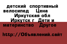 детский  спортивный велосипед  › Цена ­ 4 500 - Иркутская обл., Иркутск г. Дети и материнство » Другое   